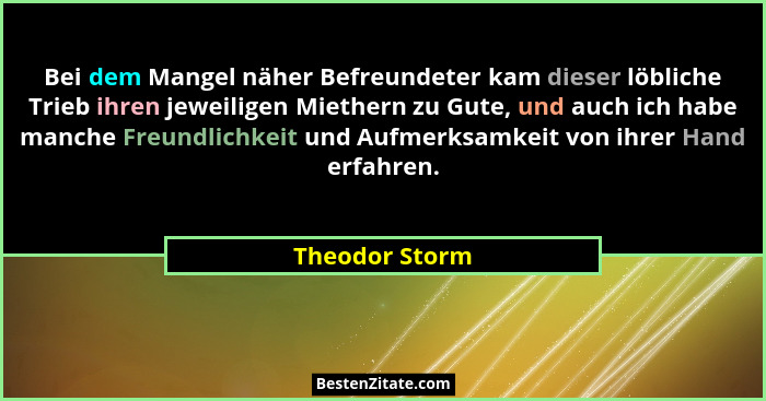 Bei dem Mangel näher Befreundeter kam dieser löbliche Trieb ihren jeweiligen Miethern zu Gute, und auch ich habe manche Freundlichkeit... - Theodor Storm