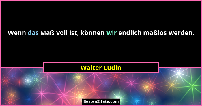 Wenn das Maß voll ist, können wir endlich maßlos werden.... - Walter Ludin