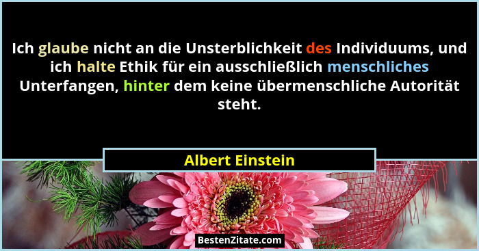 Ich glaube nicht an die Unsterblichkeit des Individuums, und ich halte Ethik für ein ausschließlich menschliches Unterfangen, hinter... - Albert Einstein