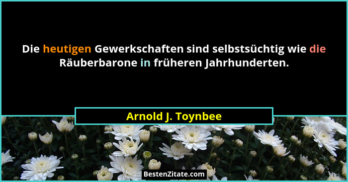 Die heutigen Gewerkschaften sind selbstsüchtig wie die Räuberbarone in früheren Jahrhunderten.... - Arnold J. Toynbee