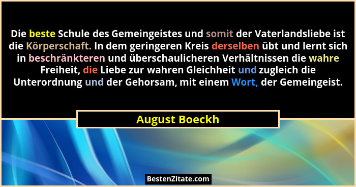 Die beste Schule des Gemeingeistes und somit der Vaterlandsliebe ist die Körperschaft. In dem geringeren Kreis derselben übt und lernt... - August Boeckh