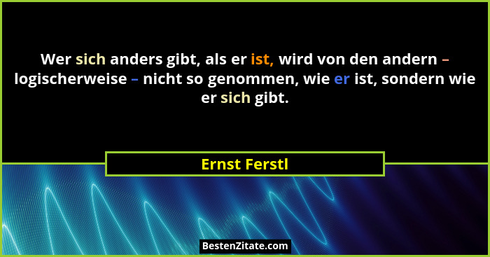 Wer sich anders gibt, als er ist, wird von den andern – logischerweise – nicht so genommen, wie er ist, sondern wie er sich gibt.... - Ernst Ferstl