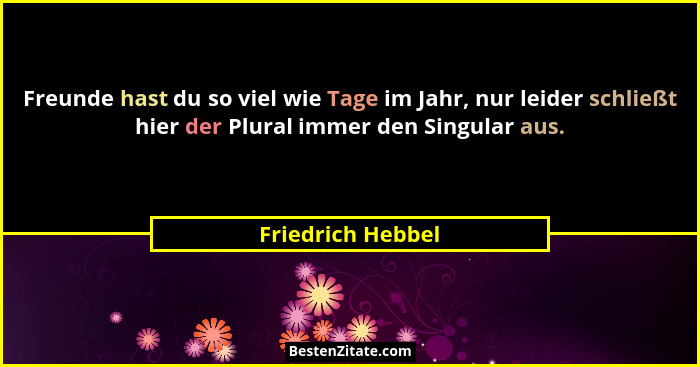 Freunde hast du so viel wie Tage im Jahr, nur leider schließt hier der Plural immer den Singular aus.... - Friedrich Hebbel