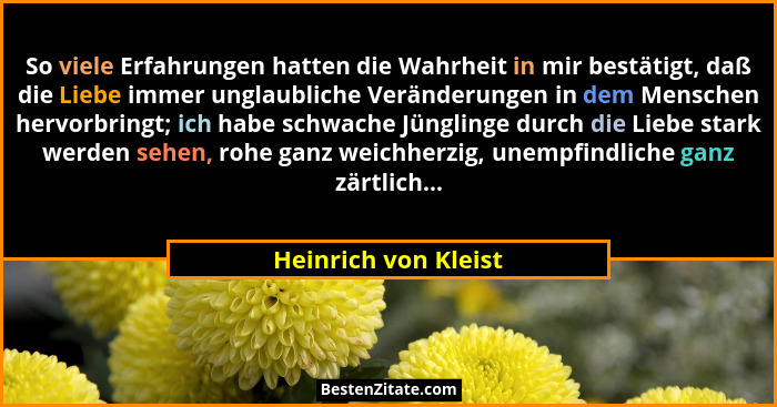 So viele Erfahrungen hatten die Wahrheit in mir bestätigt, daß die Liebe immer unglaubliche Veränderungen in dem Menschen hervor... - Heinrich von Kleist