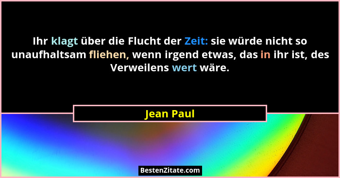 Ihr klagt über die Flucht der Zeit: sie würde nicht so unaufhaltsam fliehen, wenn irgend etwas, das in ihr ist, des Verweilens wert wäre.... - Jean Paul
