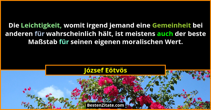 Die Leichtigkeit, womit irgend jemand eine Gemeinheit bei anderen für wahrscheinlich hält, ist meistens auch der beste Maßstab für sei... - József Eötvös
