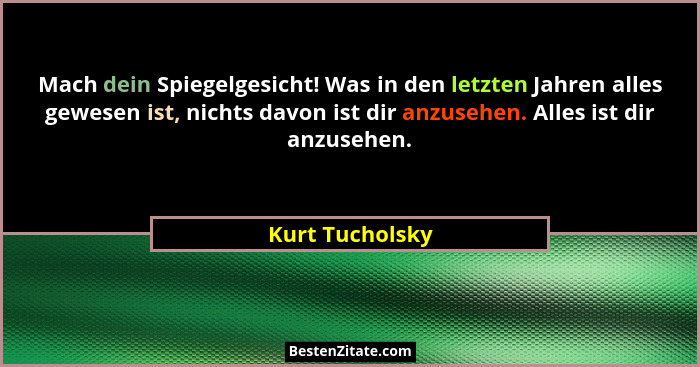 Mach dein Spiegelgesicht! Was in den letzten Jahren alles gewesen ist, nichts davon ist dir anzusehen. Alles ist dir anzusehen.... - Kurt Tucholsky