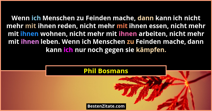 Wenn ich Menschen zu Feinden mache, dann kann ich nicht mehr mit ihnen reden, nicht mehr mit ihnen essen, nicht mehr mit ihnen wohnen,... - Phil Bosmans