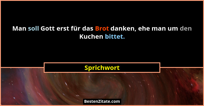 Man soll Gott erst für das Brot danken, ehe man um den Kuchen bittet.... - Sprichwort
