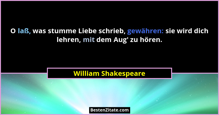 O laß, was stumme Liebe schrieb, gewähren: sie wird dich lehren, mit dem Aug' zu hören.... - William Shakespeare