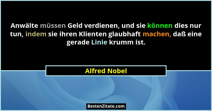 Anwälte müssen Geld verdienen, und sie können dies nur tun, indem sie ihren Klienten glaubhaft machen, daß eine gerade Linie krumm ist.... - Alfred Nobel