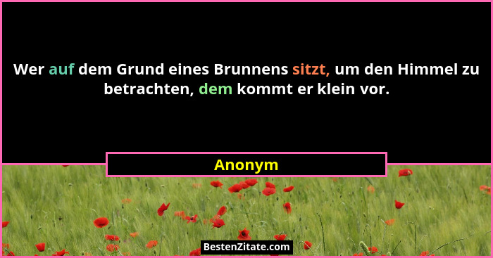 Wer auf dem Grund eines Brunnens sitzt, um den Himmel zu betrachten, dem kommt er klein vor.... - Anonym