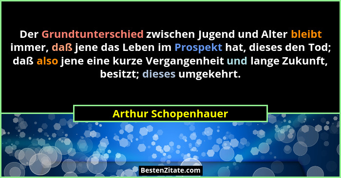 Der Grundtunterschied zwischen Jugend und Alter bleibt immer, daß jene das Leben im Prospekt hat, dieses den Tod; daß also jene... - Arthur Schopenhauer