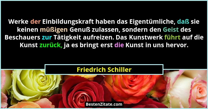 Werke der Einbildungskraft haben das Eigentümliche, daß sie keinen müßigen Genuß zulassen, sondern den Geist des Beschauers zur T... - Friedrich Schiller
