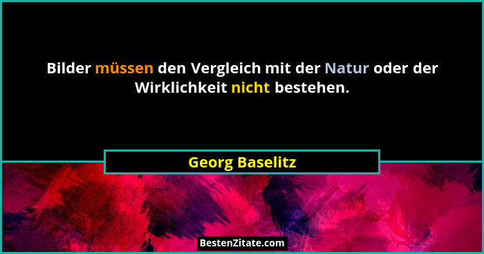 Bilder müssen den Vergleich mit der Natur oder der Wirklichkeit nicht bestehen.... - Georg Baselitz