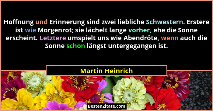Hoffnung und Erinnerung sind zwei liebliche Schwestern. Erstere ist wie Morgenrot; sie lächelt lange vorher, ehe die Sonne erscheint... - Martin Heinrich