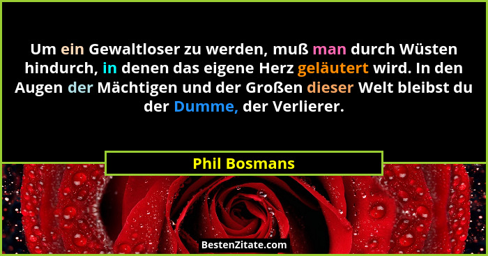 Um ein Gewaltloser zu werden, muß man durch Wüsten hindurch, in denen das eigene Herz geläutert wird. In den Augen der Mächtigen und de... - Phil Bosmans