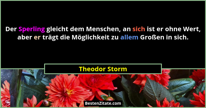 Der Sperling gleicht dem Menschen, an sich ist er ohne Wert, aber er trägt die Möglichkeit zu allem Großen in sich.... - Theodor Storm