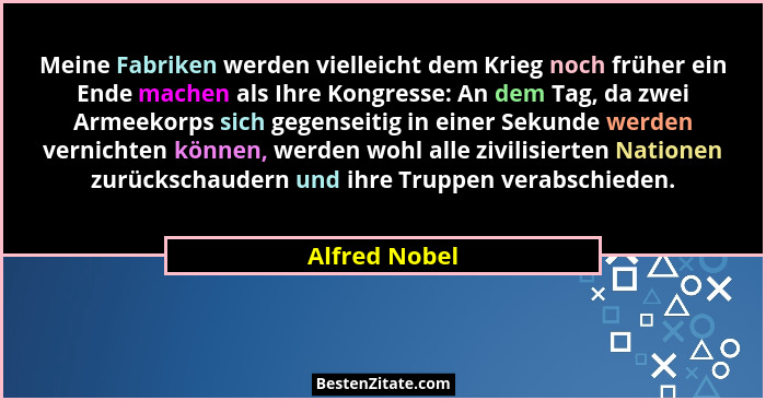 Meine Fabriken werden vielleicht dem Krieg noch früher ein Ende machen als Ihre Kongresse: An dem Tag, da zwei Armeekorps sich gegensei... - Alfred Nobel