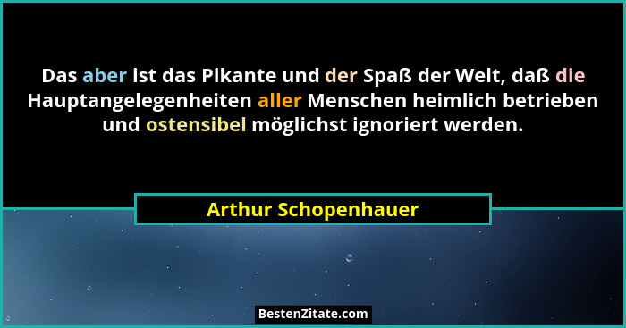 Das aber ist das Pikante und der Spaß der Welt, daß die Hauptangelegenheiten aller Menschen heimlich betrieben und ostensibel mö... - Arthur Schopenhauer