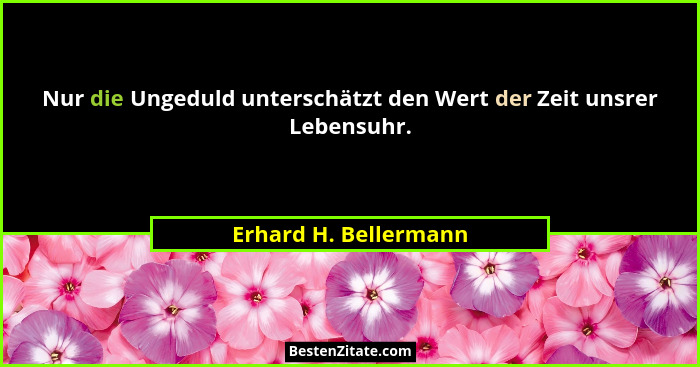 Nur die Ungeduld unterschätzt den Wert der Zeit unsrer Lebensuhr.... - Erhard H. Bellermann