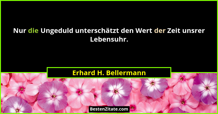 Nur die Ungeduld unterschätzt den Wert der Zeit unsrer Lebensuhr.... - Erhard H. Bellermann