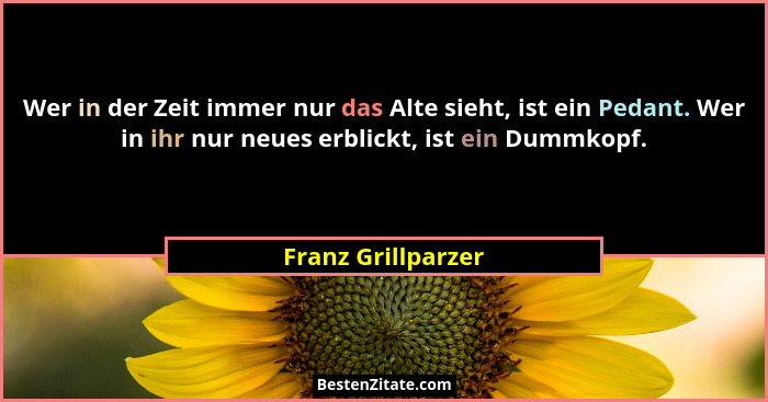 Wer in der Zeit immer nur das Alte sieht, ist ein Pedant. Wer in ihr nur neues erblickt, ist ein Dummkopf.... - Franz Grillparzer