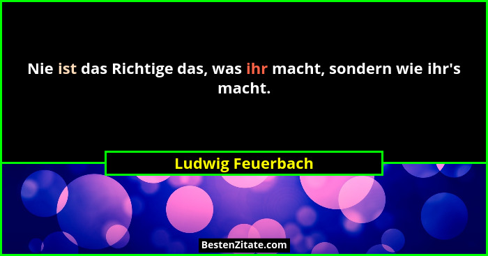 Nie ist das Richtige das, was ihr macht, sondern wie ihr's macht.... - Ludwig Feuerbach