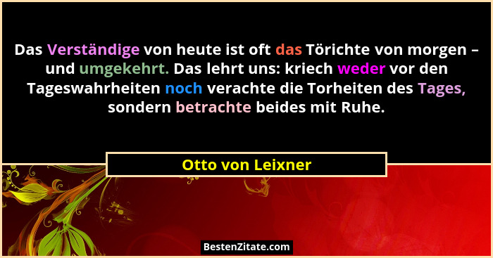 Das Verständige von heute ist oft das Törichte von morgen – und umgekehrt. Das lehrt uns: kriech weder vor den Tageswahrheiten noch... - Otto von Leixner