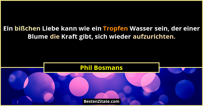 Ein bißchen Liebe kann wie ein Tropfen Wasser sein, der einer Blume die Kraft gibt, sich wieder aufzurichten.... - Phil Bosmans