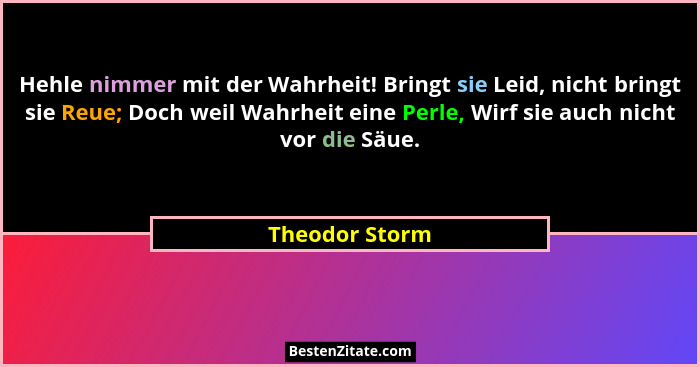 Hehle nimmer mit der Wahrheit! Bringt sie Leid, nicht bringt sie Reue; Doch weil Wahrheit eine Perle, Wirf sie auch nicht vor die Säue... - Theodor Storm