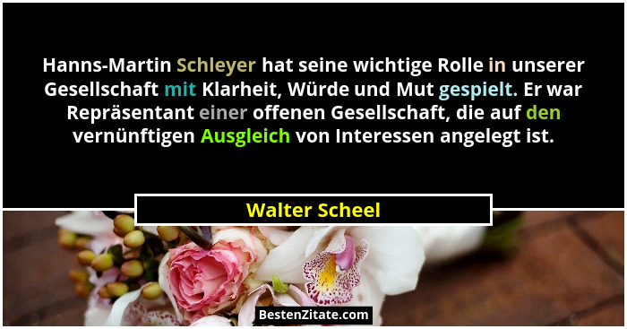 Hanns-Martin Schleyer hat seine wichtige Rolle in unserer Gesellschaft mit Klarheit, Würde und Mut gespielt. Er war Repräsentant einer... - Walter Scheel
