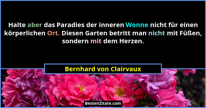 Halte aber das Paradies der inneren Wonne nicht für einen körperlichen Ort. Diesen Garten betritt man nicht mit Füßen, sonder... - Bernhard von Clairvaux