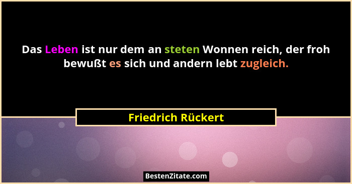Das Leben ist nur dem an steten Wonnen reich, der froh bewußt es sich und andern lebt zugleich.... - Friedrich Rückert