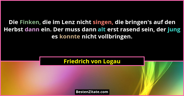 Die Finken, die im Lenz nicht singen, die bringen's auf den Herbst dann ein. Der muss dann alt erst rasend sein, der jung es... - Friedrich von Logau