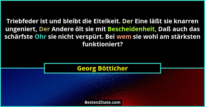 Triebfeder ist und bleibt die Eitelkeit. Der Eine läßt sie knarren ungeniert, Der Andere ölt sie mit Bescheidenheit, Daß auch das sc... - Georg Bötticher