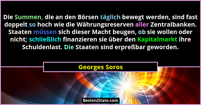 Die Summen, die an den Börsen täglich bewegt werden, sind fast doppelt so hoch wie die Währungsreserven aller Zentralbanken. Staaten m... - Georges Soros