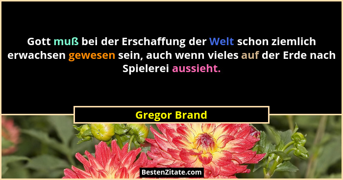 Gott muß bei der Erschaffung der Welt schon ziemlich erwachsen gewesen sein, auch wenn vieles auf der Erde nach Spielerei aussieht.... - Gregor Brand