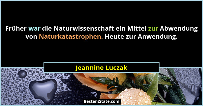 Früher war die Naturwissenschaft ein Mittel zur Abwendung von Naturkatastrophen. Heute zur Anwendung.... - Jeannine Luczak
