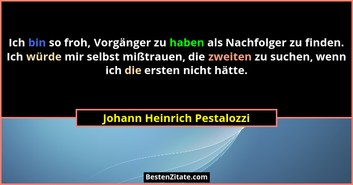 Ich bin so froh, Vorgänger zu haben als Nachfolger zu finden. Ich würde mir selbst mißtrauen, die zweiten zu suchen, wenn... - Johann Heinrich Pestalozzi