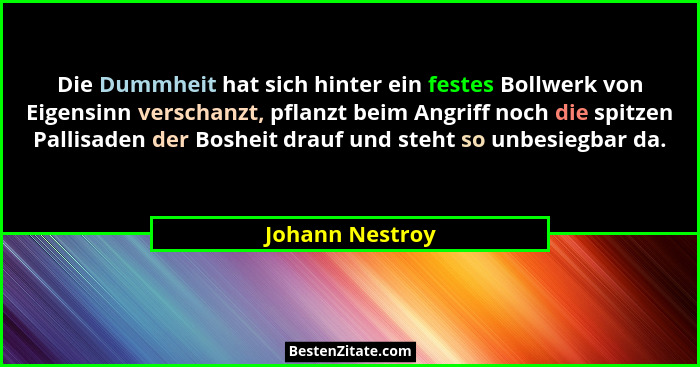 Die Dummheit hat sich hinter ein festes Bollwerk von Eigensinn verschanzt, pflanzt beim Angriff noch die spitzen Pallisaden der Boshe... - Johann Nestroy