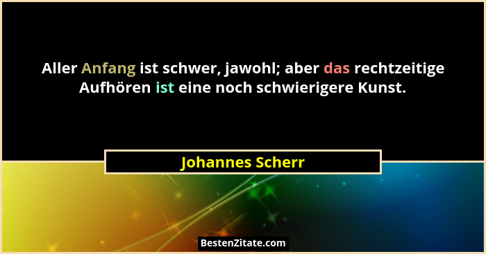 Aller Anfang ist schwer, jawohl; aber das rechtzeitige Aufhören ist eine noch schwierigere Kunst.... - Johannes Scherr
