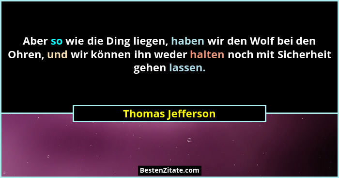 Aber so wie die Ding liegen, haben wir den Wolf bei den Ohren, und wir können ihn weder halten noch mit Sicherheit gehen lassen.... - Thomas Jefferson