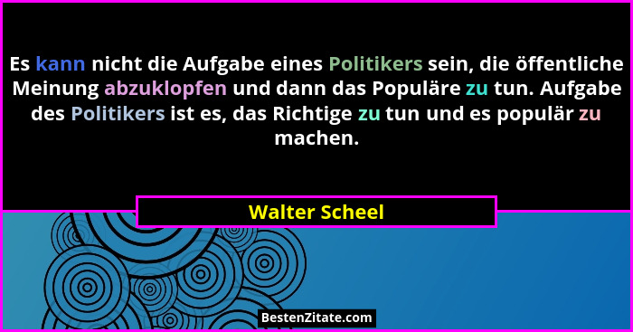 Es kann nicht die Aufgabe eines Politikers sein, die öffentliche Meinung abzuklopfen und dann das Populäre zu tun. Aufgabe des Politik... - Walter Scheel