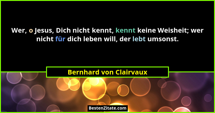 Wer, o Jesus, Dich nicht kennt, kennt keine Weisheit; wer nicht für dich leben will, der lebt umsonst.... - Bernhard von Clairvaux