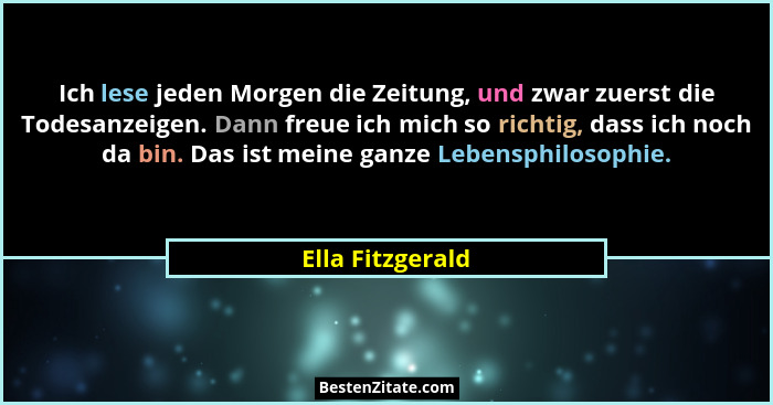 Ich lese jeden Morgen die Zeitung, und zwar zuerst die Todesanzeigen. Dann freue ich mich so richtig, dass ich noch da bin. Das ist... - Ella Fitzgerald