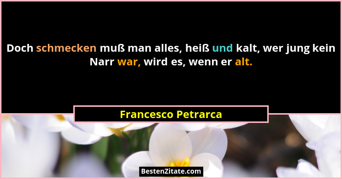Doch schmecken muß man alles, heiß und kalt, wer jung kein Narr war, wird es, wenn er alt.... - Francesco Petrarca