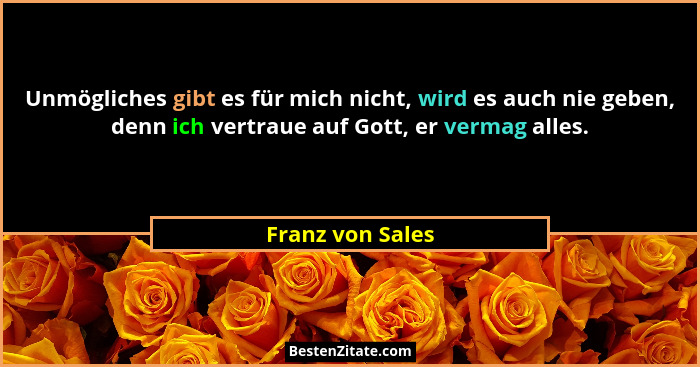 Unmögliches gibt es für mich nicht, wird es auch nie geben, denn ich vertraue auf Gott, er vermag alles.... - Franz von Sales