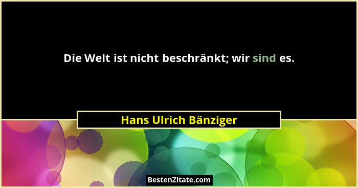 Die Welt ist nicht beschränkt; wir sind es.... - Hans Ulrich Bänziger