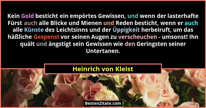 Kein Gold besticht ein empörtes Gewissen, und wenn der lasterhafte Fürst auch alle Blicke und Mienen und Reden besticht, wenn er... - Heinrich von Kleist